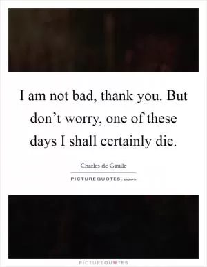I am not bad, thank you. But don’t worry, one of these days I shall certainly die Picture Quote #1