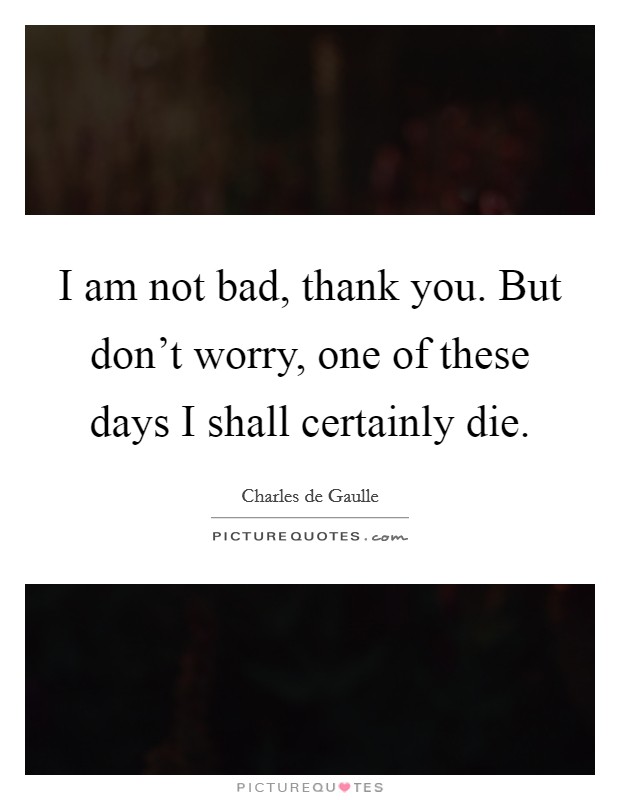 I am not bad, thank you. But don't worry, one of these days I shall certainly die. Picture Quote #1