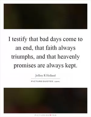 I testify that bad days come to an end, that faith always triumphs, and that heavenly promises are always kept Picture Quote #1