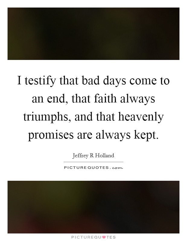 I testify that bad days come to an end, that faith always triumphs, and that heavenly promises are always kept. Picture Quote #1