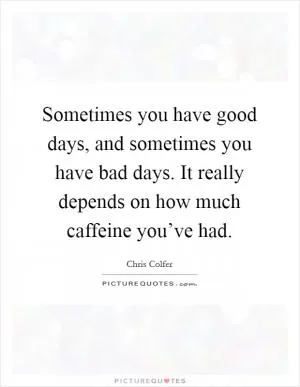 Sometimes you have good days, and sometimes you have bad days. It really depends on how much caffeine you’ve had Picture Quote #1