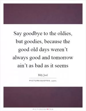 Say goodbye to the oldies, but goodies, because the good old days weren’t always good and tomorrow ain’t as bad as it seems Picture Quote #1