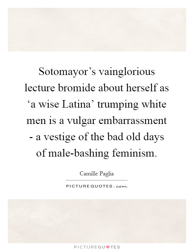 Sotomayor's vainglorious lecture bromide about herself as ‘a wise Latina' trumping white men is a vulgar embarrassment - a vestige of the bad old days of male-bashing feminism. Picture Quote #1