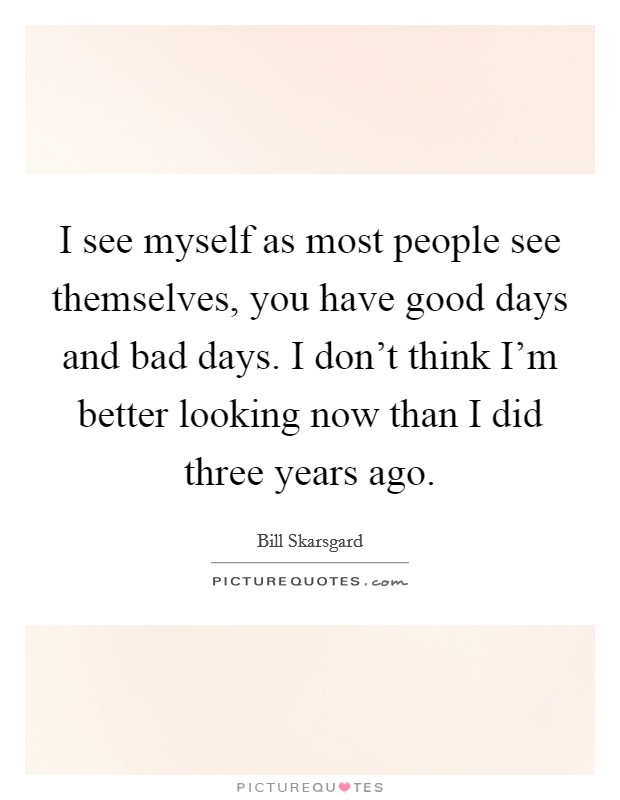 I see myself as most people see themselves, you have good days and bad days. I don't think I'm better looking now than I did three years ago. Picture Quote #1