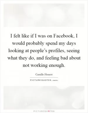 I felt like if I was on Facebook, I would probably spend my days looking at people’s profiles, seeing what they do, and feeling bad about not working enough Picture Quote #1