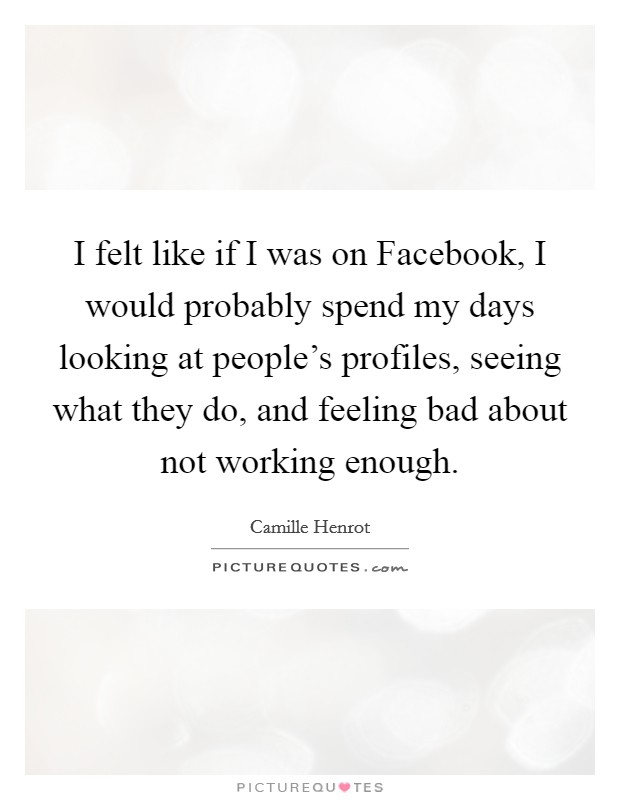 I felt like if I was on Facebook, I would probably spend my days looking at people's profiles, seeing what they do, and feeling bad about not working enough. Picture Quote #1