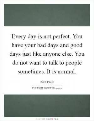 Every day is not perfect. You have your bad days and good days just like anyone else. You do not want to talk to people sometimes. It is normal Picture Quote #1