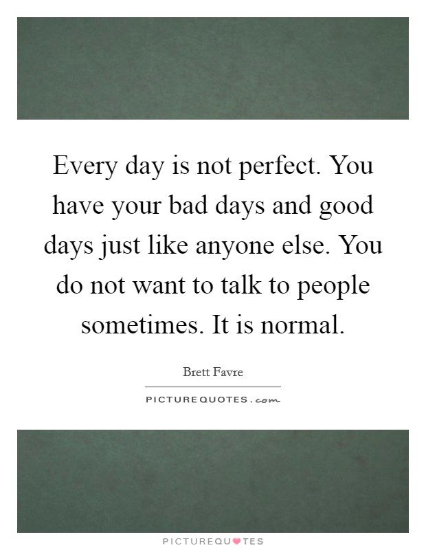 Every day is not perfect. You have your bad days and good days just like anyone else. You do not want to talk to people sometimes. It is normal. Picture Quote #1