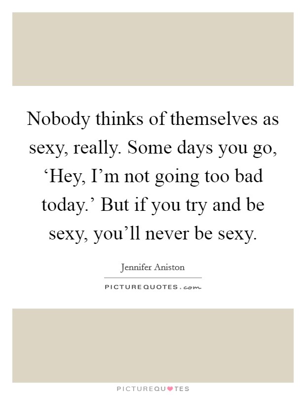 Nobody thinks of themselves as sexy, really. Some days you go, ‘Hey, I'm not going too bad today.' But if you try and be sexy, you'll never be sexy. Picture Quote #1