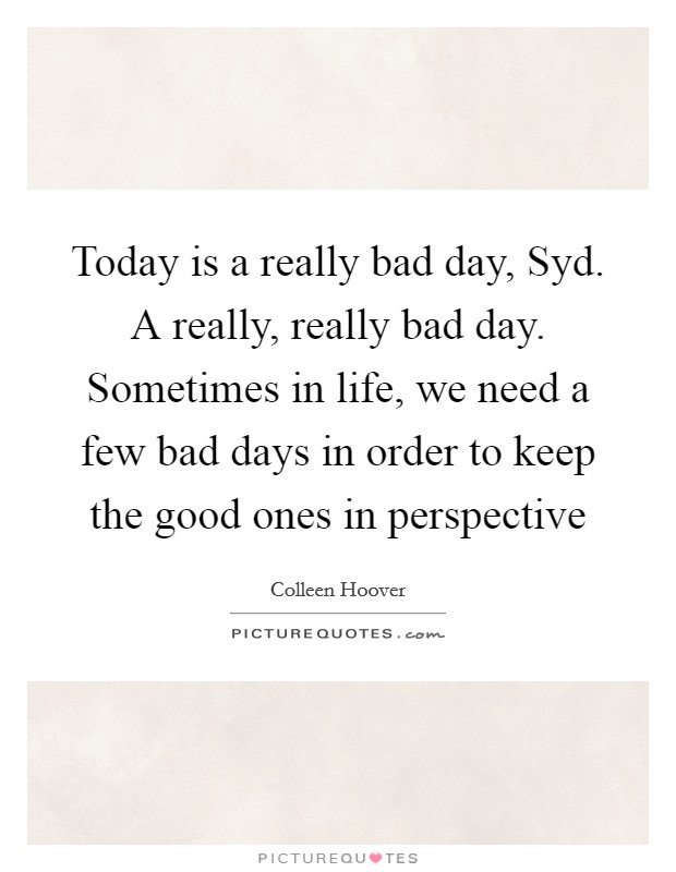 Today is a really bad day, Syd. A really, really bad day. Sometimes in life, we need a few bad days in order to keep the good ones in perspective Picture Quote #1
