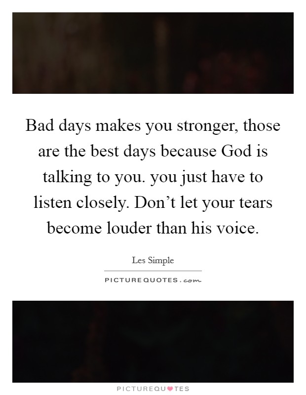 Bad days makes you stronger, those are the best days because God is talking to you. you just have to listen closely. Don't let your tears become louder than his voice. Picture Quote #1