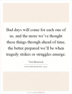 Bad days will come for each one of us, and the more we’ve thought these things through ahead of time, the better prepared we’ll be when tragedy strikes or struggles emerge Picture Quote #1
