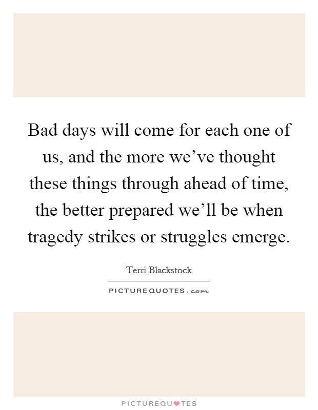 Bad days will come for each one of us, and the more we've thought these things through ahead of time, the better prepared we'll be when tragedy strikes or struggles emerge. Picture Quote #1