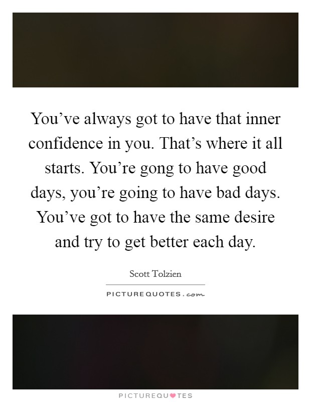 You've always got to have that inner confidence in you. That's where it all starts. You're gong to have good days, you're going to have bad days. You've got to have the same desire and try to get better each day. Picture Quote #1