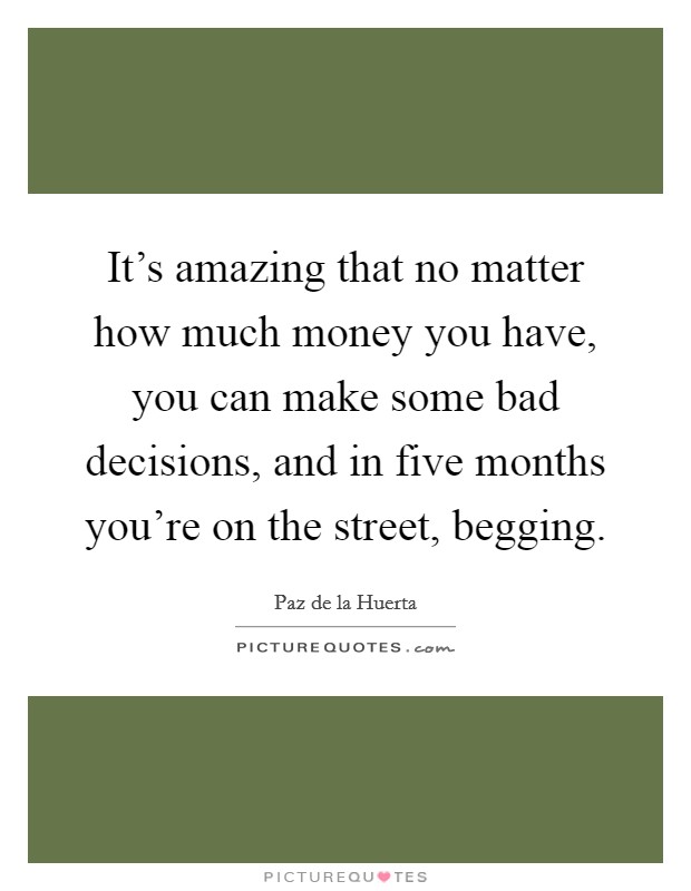 It's amazing that no matter how much money you have, you can make some bad decisions, and in five months you're on the street, begging. Picture Quote #1