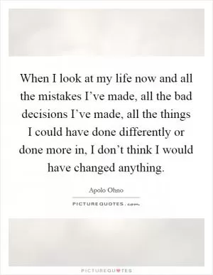 When I look at my life now and all the mistakes I’ve made, all the bad decisions I’ve made, all the things I could have done differently or done more in, I don’t think I would have changed anything Picture Quote #1
