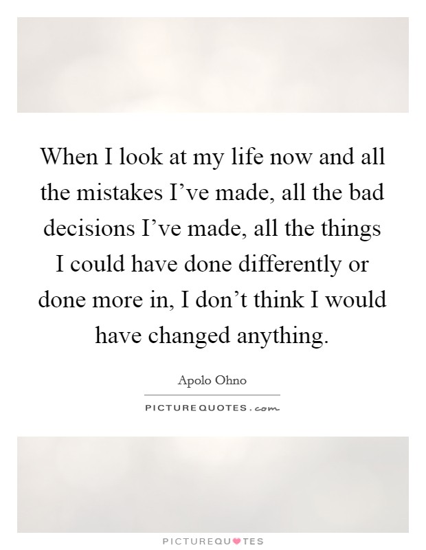 When I look at my life now and all the mistakes I've made, all the bad decisions I've made, all the things I could have done differently or done more in, I don't think I would have changed anything. Picture Quote #1