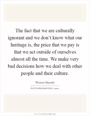 The fact that we are culturally ignorant and we don’t know what our heritage is, the price that we pay is that we act outside of ourselves almost all the time. We make very bad decisions how we deal with other people and their culture Picture Quote #1