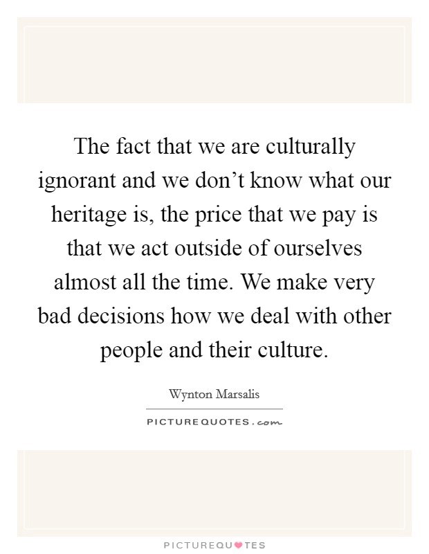 The fact that we are culturally ignorant and we don't know what our heritage is, the price that we pay is that we act outside of ourselves almost all the time. We make very bad decisions how we deal with other people and their culture. Picture Quote #1