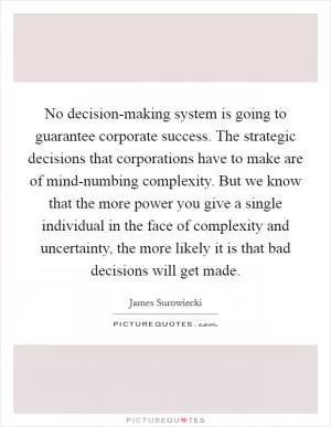 No decision-making system is going to guarantee corporate success. The strategic decisions that corporations have to make are of mind-numbing complexity. But we know that the more power you give a single individual in the face of complexity and uncertainty, the more likely it is that bad decisions will get made Picture Quote #1