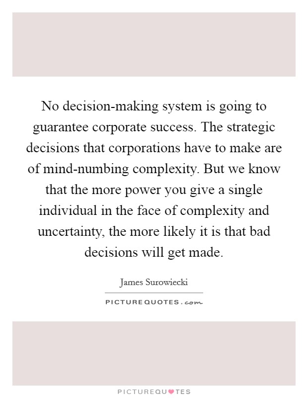 No decision-making system is going to guarantee corporate success. The strategic decisions that corporations have to make are of mind-numbing complexity. But we know that the more power you give a single individual in the face of complexity and uncertainty, the more likely it is that bad decisions will get made. Picture Quote #1