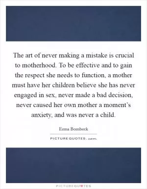 The art of never making a mistake is crucial to motherhood. To be effective and to gain the respect she needs to function, a mother must have her children believe she has never engaged in sex, never made a bad decision, never caused her own mother a moment’s anxiety, and was never a child Picture Quote #1