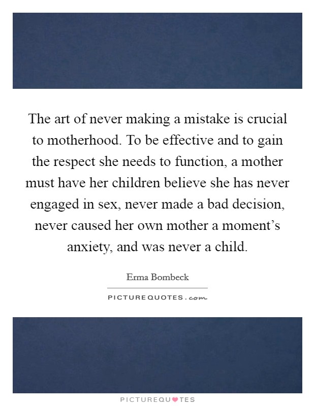 The art of never making a mistake is crucial to motherhood. To be effective and to gain the respect she needs to function, a mother must have her children believe she has never engaged in sex, never made a bad decision, never caused her own mother a moment's anxiety, and was never a child. Picture Quote #1