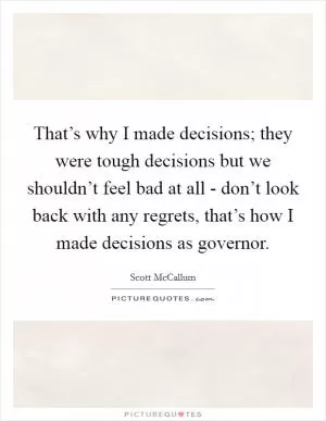 That’s why I made decisions; they were tough decisions but we shouldn’t feel bad at all - don’t look back with any regrets, that’s how I made decisions as governor Picture Quote #1
