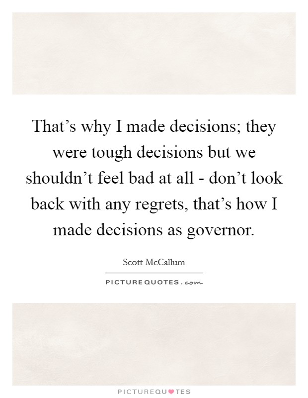 That's why I made decisions; they were tough decisions but we shouldn't feel bad at all - don't look back with any regrets, that's how I made decisions as governor. Picture Quote #1