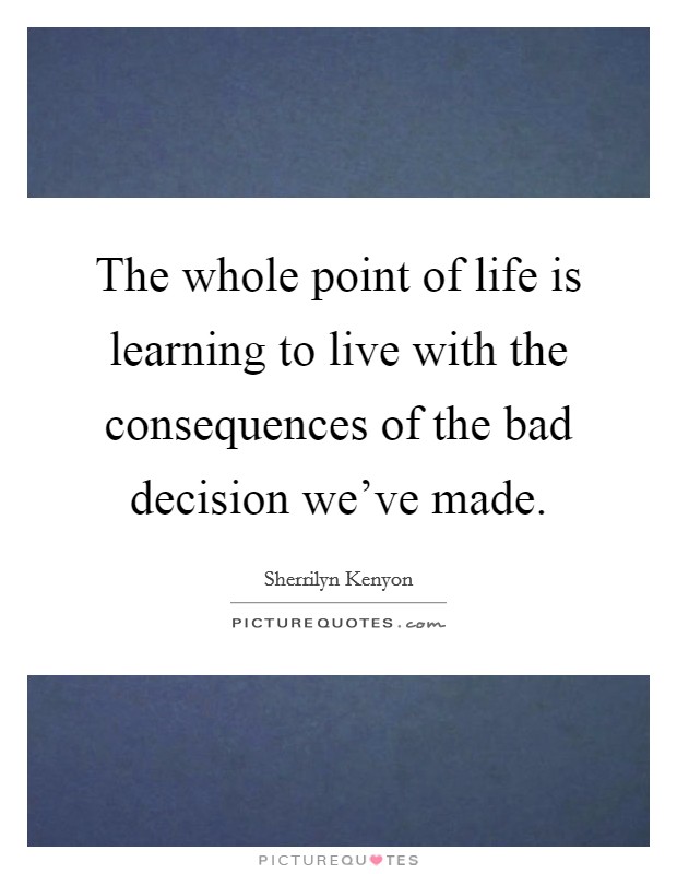The whole point of life is learning to live with the consequences of the bad decision we've made. Picture Quote #1