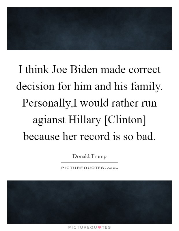 I think Joe Biden made correct decision for him and his family. Personally,I would rather run agianst Hillary [Clinton] because her record is so bad. Picture Quote #1