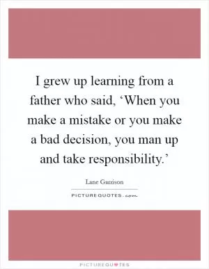 I grew up learning from a father who said, ‘When you make a mistake or you make a bad decision, you man up and take responsibility.’ Picture Quote #1