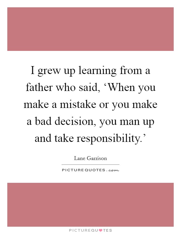 I grew up learning from a father who said, ‘When you make a mistake or you make a bad decision, you man up and take responsibility.' Picture Quote #1