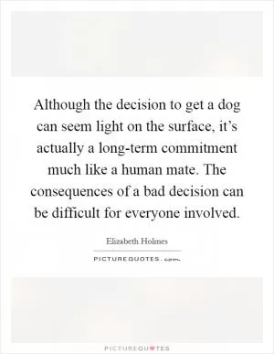 Although the decision to get a dog can seem light on the surface, it’s actually a long-term commitment much like a human mate. The consequences of a bad decision can be difficult for everyone involved Picture Quote #1