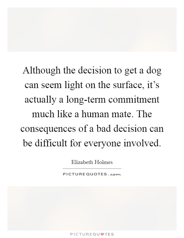 Although the decision to get a dog can seem light on the surface, it's actually a long-term commitment much like a human mate. The consequences of a bad decision can be difficult for everyone involved. Picture Quote #1