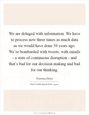 We are deluged with information. We have to process now three times as much data as we would have done 50 years ago. We’re bombarded with tweets, with emails - a state of continuous disruption - and that’s bad for our decision making and bad for our thinking Picture Quote #1
