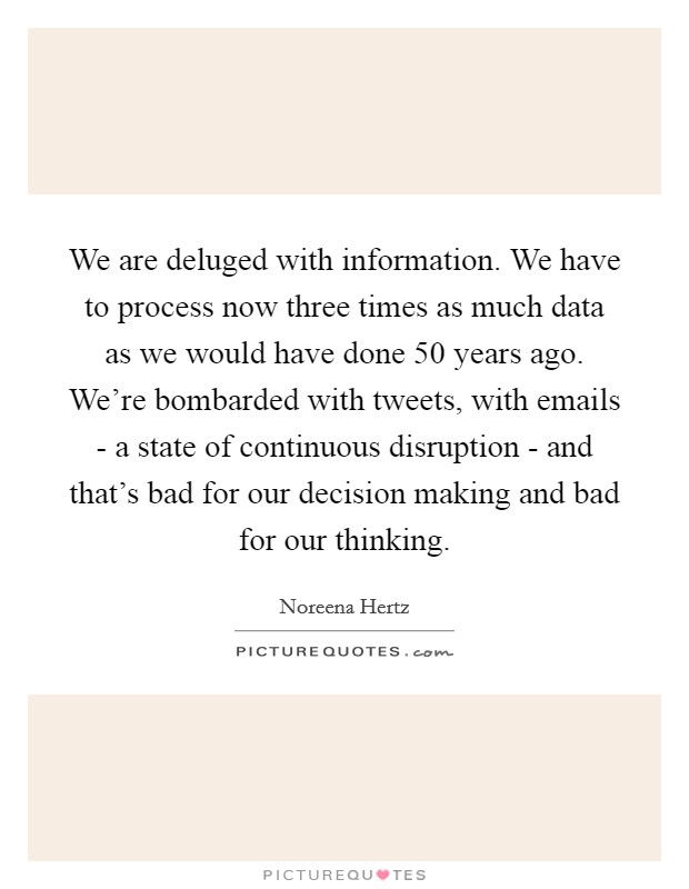 We are deluged with information. We have to process now three times as much data as we would have done 50 years ago. We're bombarded with tweets, with emails - a state of continuous disruption - and that's bad for our decision making and bad for our thinking. Picture Quote #1