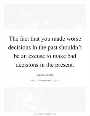 The fact that you made worse decisions in the past shouldn’t be an excuse to make bad decisions in the present Picture Quote #1