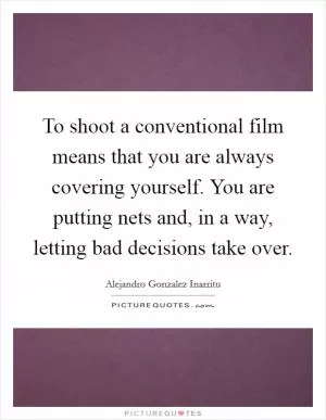 To shoot a conventional film means that you are always covering yourself. You are putting nets and, in a way, letting bad decisions take over Picture Quote #1
