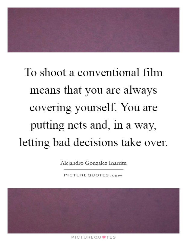To shoot a conventional film means that you are always covering yourself. You are putting nets and, in a way, letting bad decisions take over. Picture Quote #1