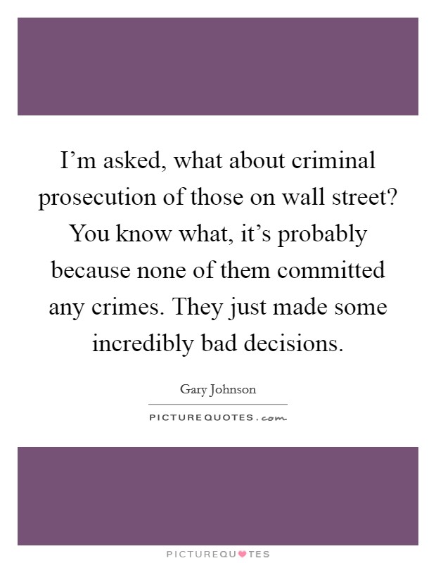 I'm asked, what about criminal prosecution of those on wall street? You know what, it's probably because none of them committed any crimes. They just made some incredibly bad decisions. Picture Quote #1