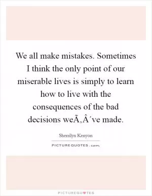 We all make mistakes. Sometimes I think the only point of our miserable lives is simply to learn how to live with the consequences of the bad decisions weÃ‚Â´ve made Picture Quote #1