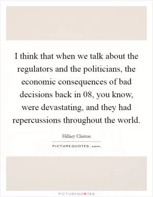 I think that when we talk about the regulators and the politicians, the economic consequences of bad decisions back in  08, you know, were devastating, and they had repercussions throughout the world Picture Quote #1