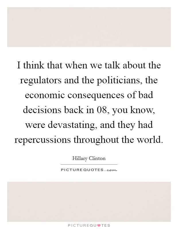 I think that when we talk about the regulators and the politicians, the economic consequences of bad decisions back in  08, you know, were devastating, and they had repercussions throughout the world. Picture Quote #1