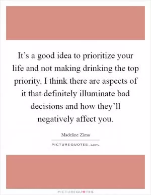 It’s a good idea to prioritize your life and not making drinking the top priority. I think there are aspects of it that definitely illuminate bad decisions and how they’ll negatively affect you Picture Quote #1