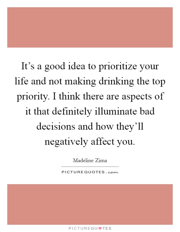 It's a good idea to prioritize your life and not making drinking the top priority. I think there are aspects of it that definitely illuminate bad decisions and how they'll negatively affect you. Picture Quote #1