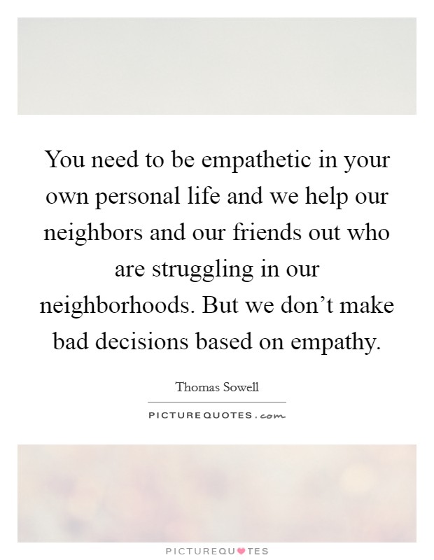 You need to be empathetic in your own personal life and we help our neighbors and our friends out who are struggling in our neighborhoods. But we don't make bad decisions based on empathy. Picture Quote #1