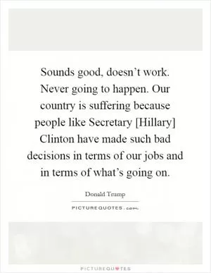 Sounds good, doesn’t work. Never going to happen. Our country is suffering because people like Secretary [Hillary] Clinton have made such bad decisions in terms of our jobs and in terms of what’s going on Picture Quote #1