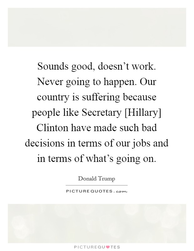 Sounds good, doesn't work. Never going to happen. Our country is suffering because people like Secretary [Hillary] Clinton have made such bad decisions in terms of our jobs and in terms of what's going on. Picture Quote #1