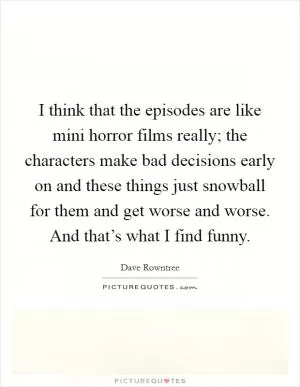I think that the episodes are like mini horror films really; the characters make bad decisions early on and these things just snowball for them and get worse and worse. And that’s what I find funny Picture Quote #1